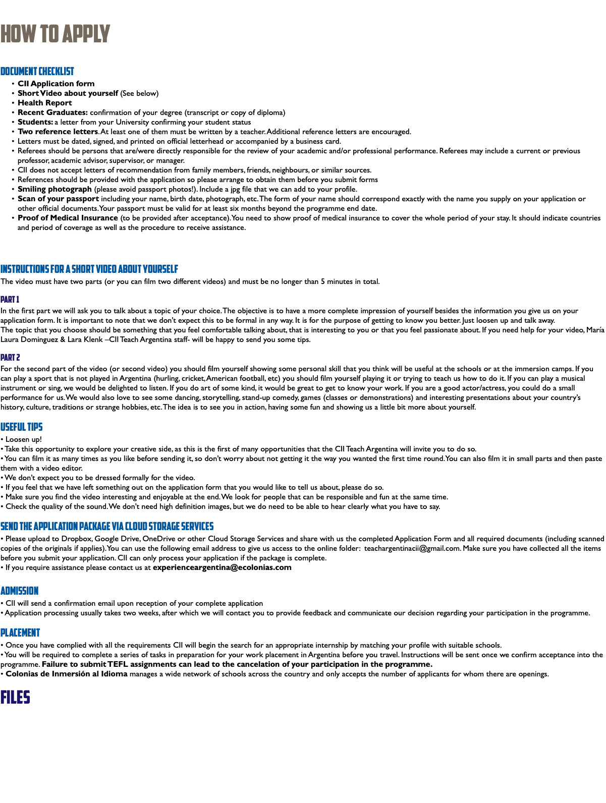 &nbsp;How To Apply Document Checklist CII Application form Short Video about yourself (See below) Health Report Recent Graduates: confirmation of your degree (transcript or copy of diploma) Students: a letter from your University confirming your student status Two reference letters. At least one of them must be written by a teacher. Additional reference letters are encouraged. Letters must be dated, signed, and printed on official letterhead or accompanied by a business card. Referees should be persons that are/were directly responsible for the review of your academic and/or professional performance. Referees may include a current or previous professor, academic advisor, supervisor, or manager. CII does not accept letters of recommendation from family members, friends, neighbours, or similar sources. References should be provided with the application so please arrange to obtain them before you submit forms Smiling photograph (please avoid passport photos!). Include a jpg file that we can add to your profile. Scan of your passport including your name, birth date, photograph, etc. The form of your name should correspond exactly with the name you supply on your application or other official documents. Your passport must be valid for at least six months beyond the programme end date. Proof of Medical Insurance (to be provided after acceptance). You need to show proof of medical insurance to cover the whole period of your stay. It should indicate countries and period of coverage as well as the procedure to receive assistance. Instructions for a Short Video about yourself The video must have two parts (or you can film two different videos) and must be no longer than 5 minutes in total. Part 1 In the first part we will ask you to talk about a topic of your choice. The objective is to have a more complete impression of yourself besides the information you give us on your application form. It is important to note that we don’t expect this to be formal in any way. It is for the purpose of getting to know you better. Just loosen up and talk away. The topic that you choose should be something that you feel comfortable talking about, that is interesting to you or that you feel passionate about. If you need help for your video, María Laura Dominguez & Lara Klenk –CII Teach Argentina staff- will be happy to send you some tips. Part 2 For the second part of the video (or second video) you should film yourself showing some personal skill that you think will be useful at the schools or at the immersion camps. If you can play a sport that is not played in Argentina (hurling, cricket, American football, etc) you should film yourself playing it or trying to teach us how to do it. If you can play a musical instrument or sing, we would be delighted to listen. If you do art of some kind, it would be great to get to know your work. If you are a good actor/actress, you could do a small performance for us. We would also love to see some dancing, storytelling, stand-up comedy, games (classes or demonstrations) and interesting presentations about your country’s history, culture, traditions or strange hobbies, etc. The idea is to see you in action, having some fun and showing us a little bit more about yourself. Useful tips • Loosen up! • Take this opportunity to explore your creative side, as this is the first of many opportunities that the CII Teach Argentina will invite you to do so. • You can film it as many times as you like before sending it, so don’t worry about not getting it the way you wanted the first time round. You can also film it in small parts and then paste them with a video editor. • We don’t expect you to be dressed formally for the video. • If you feel that we have left something out on the application form that you would like to tell us about, please do so. • Make sure you find the video interesting and enjoyable at the end. We look for people that can be responsible and fun at the same time. • Check the quality of the sound. We don’t need high definition images, but we do need to be able to hear clearly what you have to say. Send the application package via Cloud Storage Services • Please upload to Dropbox, Google Drive, OneDrive or other Cloud Storage Services and share with us the completed Application Form and all required documents (including scanned copies of the originals if applies). You can use the following email address to give us access to the online folder: teachargentinacii@gmail.com. Make sure you have collected all the items before you submit your application. CII can only process your application if the package is complete. • If you require assistance please contact us at experienceargentina@ecolonias.com Admission • CII will send a confirmation email upon reception of your complete application • Application processing usually takes two weeks, after which we will contact you to provide feedback and communicate our decision regarding your participation in the programme. Placement • Once you have complied with all the requirements CII will begin the search for an appropriate internship by matching your profile with suitable schools. • You will be required to complete a series of tasks in preparation for your work placement in Argentina before you travel. Instructions will be sent once we confirm acceptance into the programme. Failure to submit TEFL assignments can lead to the cancelation of your participation in the programme. • Colonias de Inmersión al Idioma manages a wide network of schools across the country and only accepts the number of applicants for whom there are openings. files 