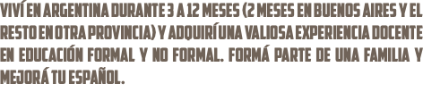 VivÍ en Argentina durante 3 a 12 meses (2 meses en Buenos Aires y el resto en otra provincia) y adquiRÍ una valiosa experiencia docente en educaciÓn formal y no formal. FormÁ parte de una familia y mejorÁ TU espaÑol.
