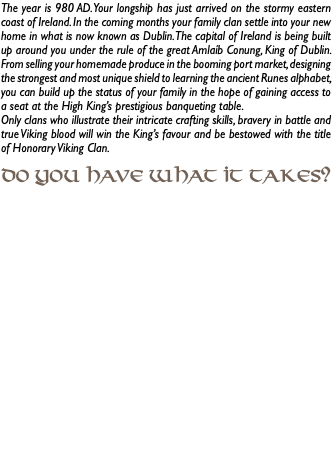 The year is 980 AD. Your longship has just arrived on the stormy eastern coast of Ireland. In the coming months your family clan settle into your new home in what is now known as Dublin. The capital of Ireland is being built up around you under the rule of the great Amlaíb Conung, King of Dublin. From selling your homemade produce in the booming port market, designing the strongest and most unique shield to learning the ancient Runes alphabet, you can build up the status of your family in the hope of gaining access to a seat at the High King’s prestigious banqueting table. Only clans who illustrate their intricate crafting skills, bravery in battle and true Viking blood will win the King’s favour and be bestowed with the title of Honorary Viking Clan. Do you have what it takes? 