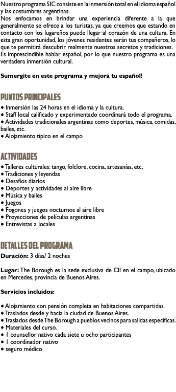 Nuestro programa SIC consiste en la inmersión total en el idioma español y las costumbres argentinas. Nos enfocamos en brindar una experiencia diferente a la que generalmente se ofrece a los turistas, ya que creemos que estando en contacto con los lugareños puede llegar al corazón de una cultura. En esta gran oportunidad, los jóvenes residentes serán tus compañeros, lo que te permitirá descubrir realmente nuestros secretos y tradiciones. Es imprescindible hablar español, por lo que nuestro programa es una verdadera inmersión cultural. Sumergite en este programa y mejorá tu español! PUNTOS PRINCIPALES ● Inmersión las 24 horas en el idioma y la cultura. ● Staff local calificado y experimentado coordinará todo el programa. ● Actividades tradicionales argentinas como deportes, música, comidas, bailes, etc. ● Alojamiento típico en el campo ACTIVIdades ● Talleres culturales: tango, folclore, cocina, artesanías, etc. ● Tradiciones y leyendas ● Desafíos diarios ● Deportes y actividades al aire libre ● Música y bailes ● Juegos ● Fogones y juegos nocturnos al aire libre ● Proyecciones de películas argentinas ● Entrevistas a locales detalles del programa Duración: 3 días/ 2 noches Lugar: The Borough es la sede exclusiva de CII en el campo, ubicado en Mercedes, provincia de Buenos Aires. Servicios incluídos: ● Alojamiento con pensión completa en habitaciones compartidas. ● Traslados desde y hacia la ciudad de Buenos Aires. ● Traslados desde The Borough a pueblos vecinos para salidas específicas. ● Materiales del curso. ● 1 counsellor nativo cada siete u ocho participantes ● 1 coordinador nativo ● seguro médico