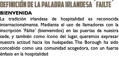 DEFINICIÓN DE LA PALABRA IRLANDESA ´Failte´ BIENVENIDA La tradición irlandesa de hospitalidad es reconocida internacionalmente. Mediante el uso de llamadores con la inscripción 'Fáilte' (bienvenidos) en las puertas de nuestra sede, y también como ícono del lugar, queremos expresar nuestra actitud hacia los huéspedes. The Borough ha sido concebido como una comunidad acogedora, con un fuerte énfasis en la hospitalidad