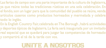 Las ferias de campo son una parte importante de la cultura de Inglaterra, ya que reúne todas las tradiciones rústicas en una sola celebración. En el fondo, son un lugar para que la comunidad del pueblo se reúna, venda artículos caseros como productos horneados y mermelada y celebre todo lo inglés. En la English Country Fair, celebrada en The Borough , habrá actividades y deportes típicos de Inglaterra. La feria será inaugurada por un invitado real especial que se quedará para juzgar las competencias de horneado y compartirá el té de la tarde con vos. unite a nosotros
