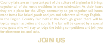 Country fairs are an important part of the culture of England as it brings together all of the rustic traditions in one celebration. At their heart they are a place for the village community to get together, sell home made items like baked goods and jam and celebrate all things English. In the English Country Fair, held at the Borough green there will be typical english activities and sports. The fair will be opened by a special royal guest who will stay to judge the baking competitions and join you for afternoon tea and cake. join us